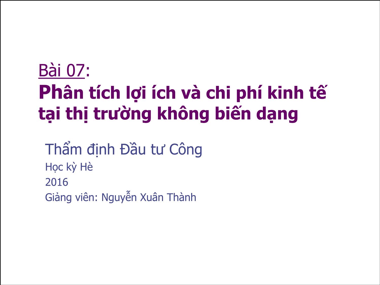 Bài giảng Thẩm định đầu tư công - Bài 7: Phân tích lợi ích và chi phí kinh tế tại thị trường không biến dạng - Nguyễn Xuân Thành trang 1